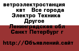 ветроэлектростанция 15-50 квт - Все города Электро-Техника » Другое   . Ленинградская обл.,Санкт-Петербург г.